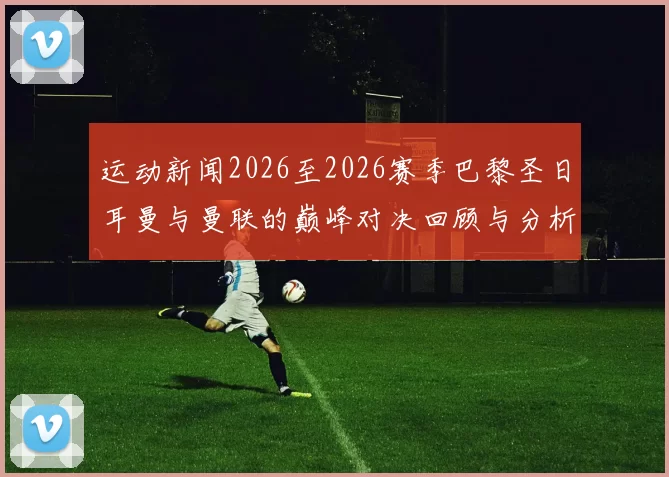 运动新闻2026至2026赛季巴黎圣日耳曼与曼联的巅峰对决回顾与分析