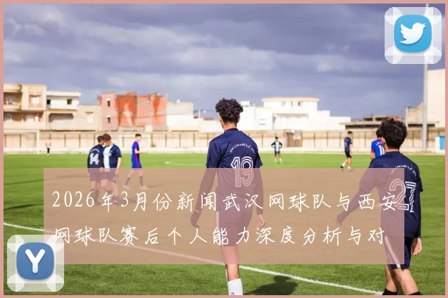 2026年3月份新闻武汉网球队与西安网球队赛后个人能力深度分析与对比