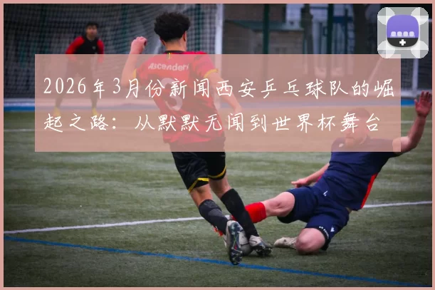 2026年3月份新闻西安乒乓球队的崛起之路：从默默无闻到世界杯舞台的辉煌历程