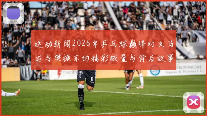运动新闻2026年乒乓球巅峰对决马龙与樊振东的精彩较量与背后故事